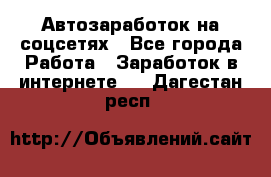 Автозаработок на соцсетях - Все города Работа » Заработок в интернете   . Дагестан респ.